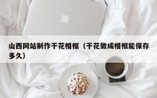 涟源山西网站制作干花相框（干花做成相框能保存多久）